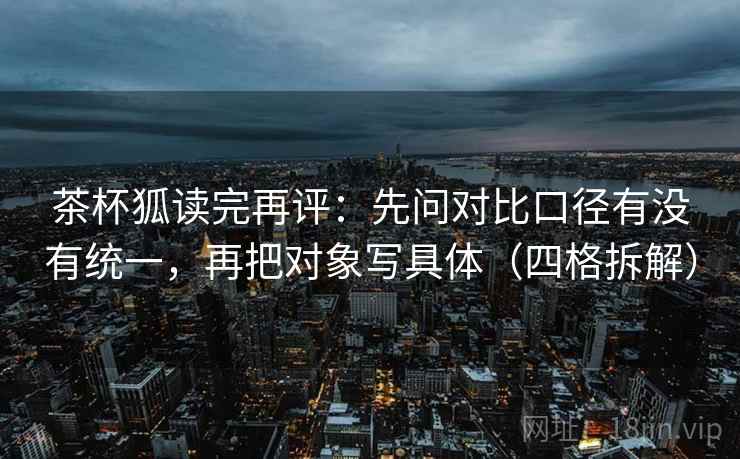 茶杯狐读完再评：先问对比口径有没有统一，再把对象写具体（四格拆解）