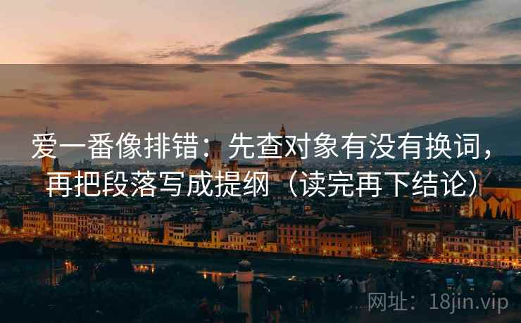 爱一番像排错：先查对象有没有换词，再把段落写成提纲（读完再下结论）