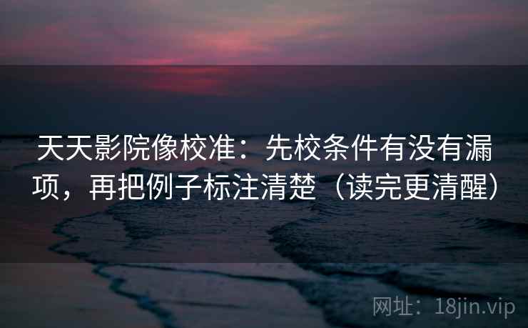 天天影院像校准：先校条件有没有漏项，再把例子标注清楚（读完更清醒）