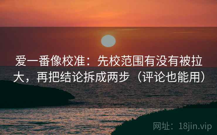 爱一番像校准：先校范围有没有被拉大，再把结论拆成两步（评论也能用）