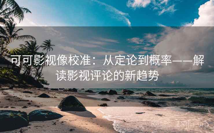 可可影视像校准：从定论到概率——解读影视评论的新趋势