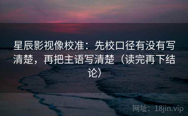 星辰影视像校准：先校口径有没有写清楚，再把主语写清楚（读完再下结论）