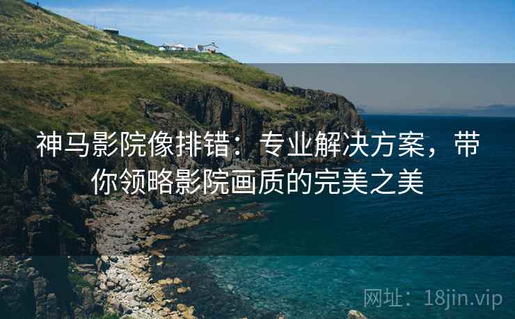 神马影院像排错：专业解决方案，带你领略影院画质的完美之美