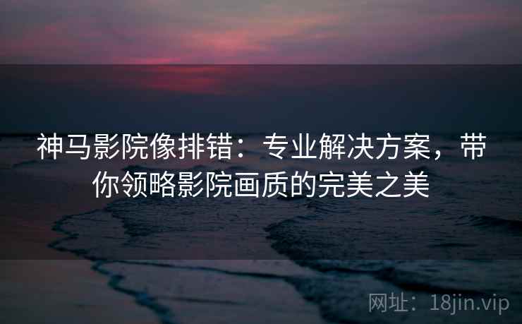 神马影院像排错：专业解决方案，带你领略影院画质的完美之美