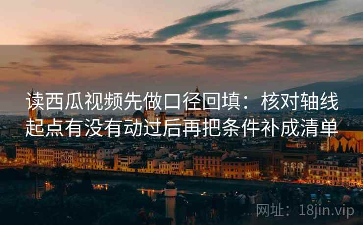 读西瓜视频先做口径回填：核对轴线起点有没有动过后再把条件补成清单
