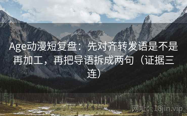 Age动漫短复盘：先对齐转发语是不是再加工，再把导语拆成两句（证据三连）
